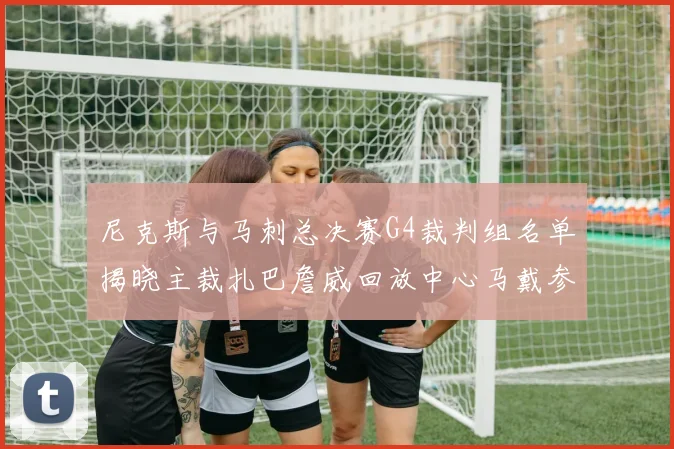 尼克斯与马刺总决赛G4裁判组名单揭晓主裁扎巴詹威回放中心马戴参与执法
