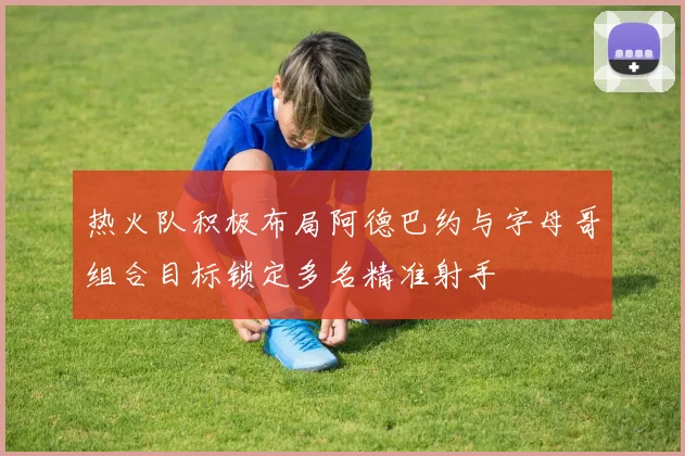 热火队积极布局阿德巴约与字母哥组合目标锁定多名精准射手