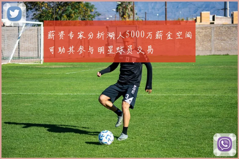 薪资专家分析湖人5000万薪金空间可助其参与明星球员交易