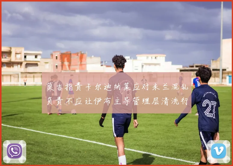 莫吉指责卡尔迪纳莱应对米兰混乱负责不应让伊布主导管理层清洗行动