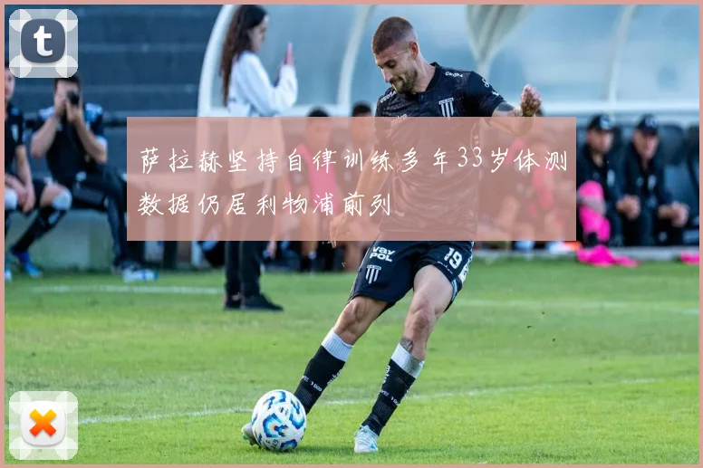萨拉赫坚持自律训练多年33岁体测数据仍居利物浦前列