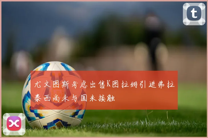 尤文图斯考虑出售K图拉姆引进弗拉泰西尚未与国米接触