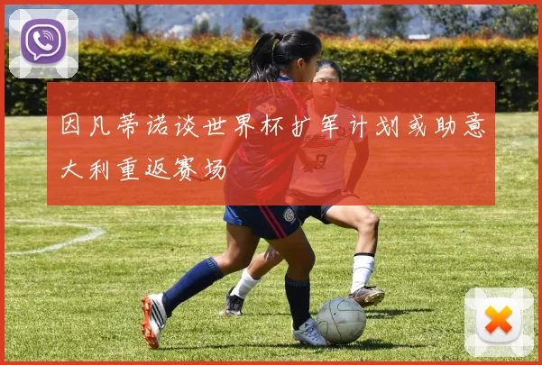 因凡蒂诺谈世界杯扩军计划或助意大利重返赛场