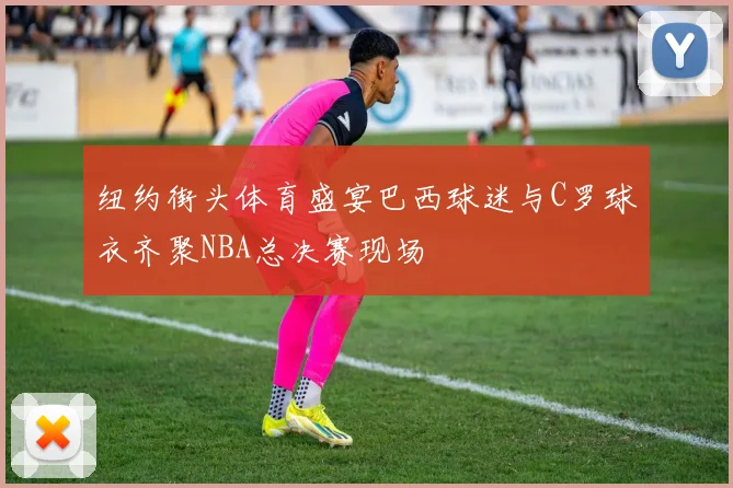 纽约街头体育盛宴巴西球迷与C罗球衣齐聚NBA总决赛现场