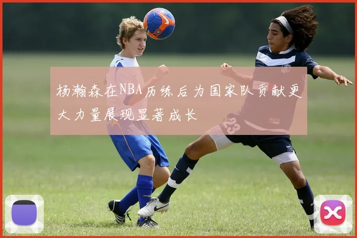 杨瀚森在NBA历练后为国家队贡献更大力量展现显著成长
