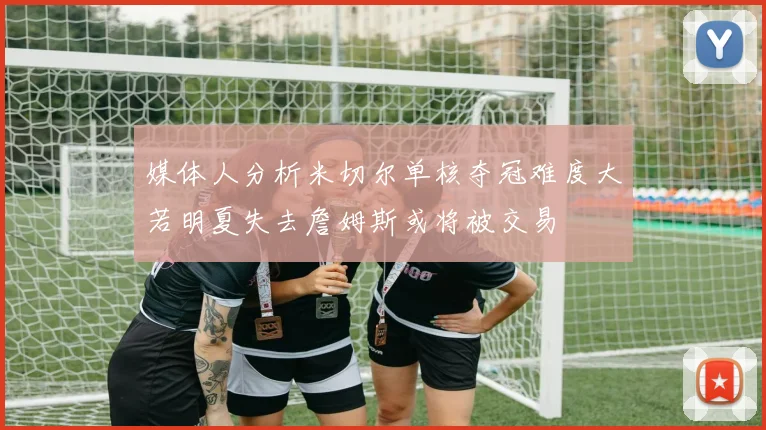 媒体人分析米切尔单核夺冠难度大若明夏失去詹姆斯或将被交易