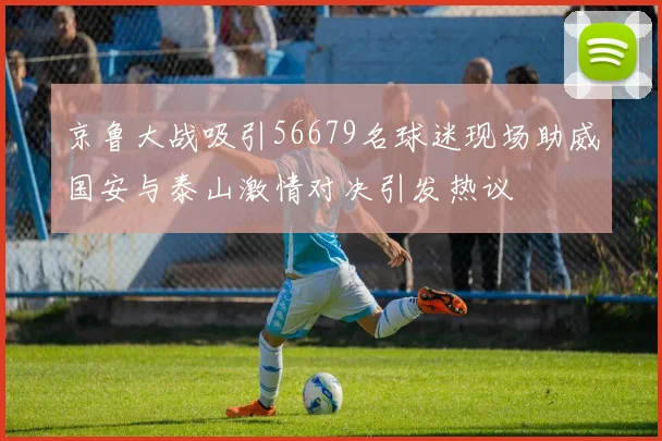 京鲁大战吸引56679名球迷现场助威国安与泰山激情对决引发热议
