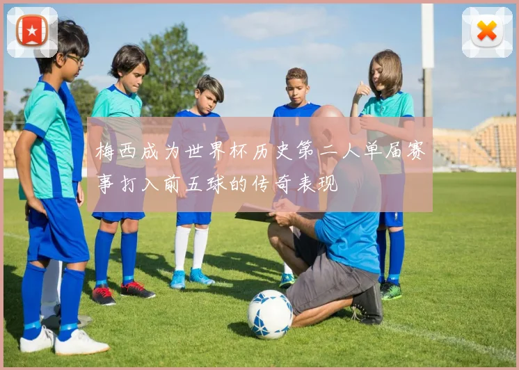 梅西成为世界杯历史第二人单届赛事打入前五球的传奇表现