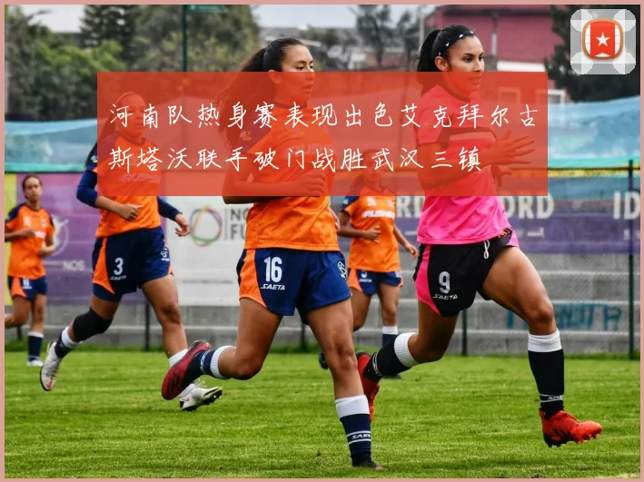河南队热身赛表现出色艾克拜尔古斯塔沃联手破门战胜武汉三镇