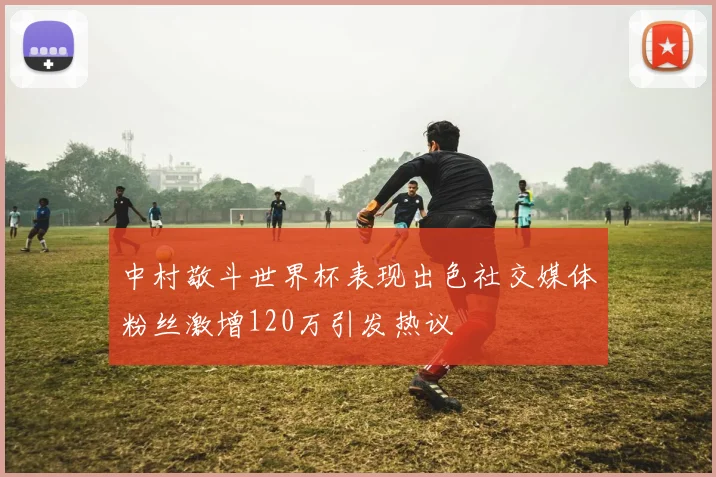 中村敬斗世界杯表现出色社交媒体粉丝激增120万引发热议