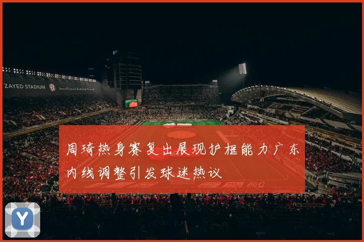 周琦热身赛复出展现护框能力广东内线调整引发球迷热议