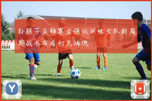 孙颖莎亚锦赛后强化训练女队新周期战术布局初见端倪