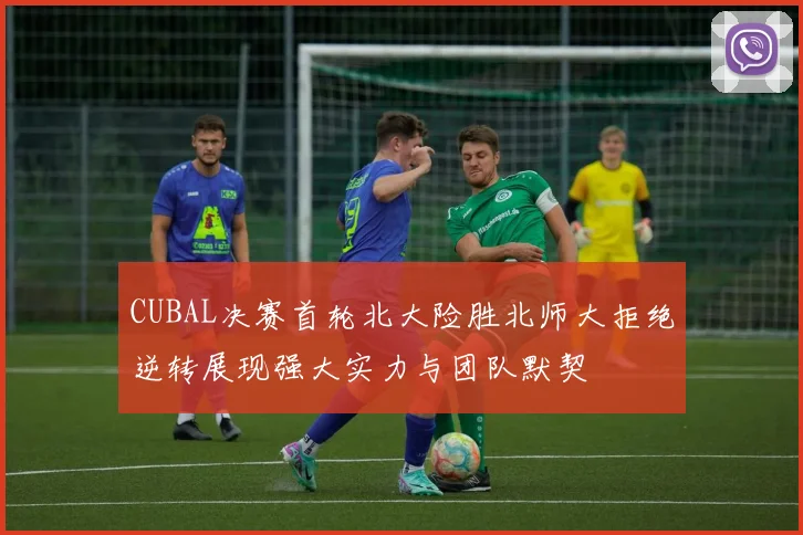 CUBAL决赛首轮北大险胜北师大拒绝逆转展现强大实力与团队默契
